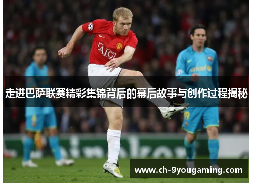 走进巴萨联赛精彩集锦背后的幕后故事与创作过程揭秘