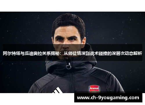 阿尔特塔与瓜迪奥拉关系揭秘：从师徒情深到战术碰撞的深层次动态解析