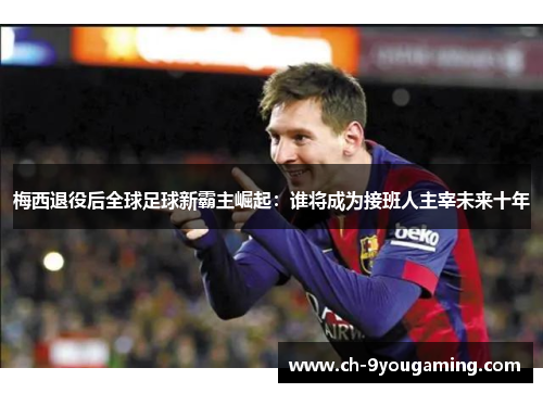 梅西退役后全球足球新霸主崛起：谁将成为接班人主宰未来十年